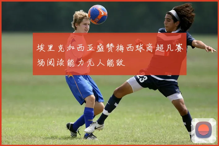 埃里克加西亚盛赞梅西球商超凡赛场阅读能力无人能敌