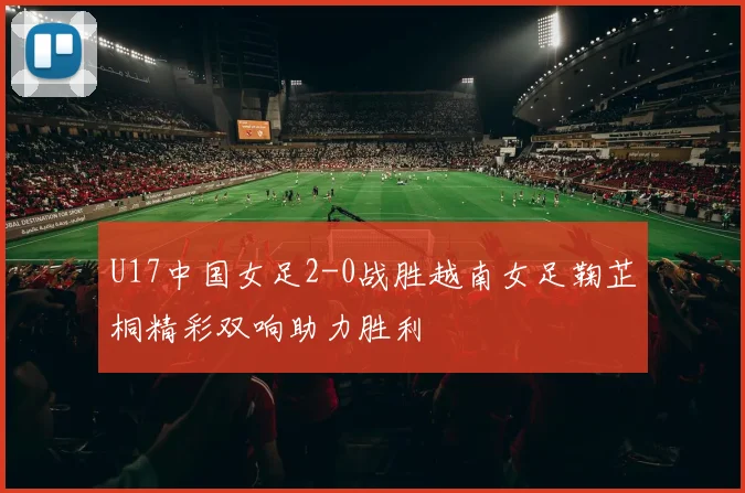 U17中国女足2-0战胜越南女足鞠芷桐精彩双响助力胜利