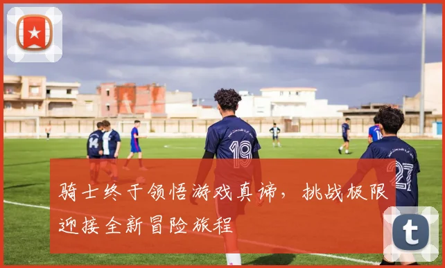 骑士终于领悟游戏真谛，挑战极限迎接全新冒险旅程