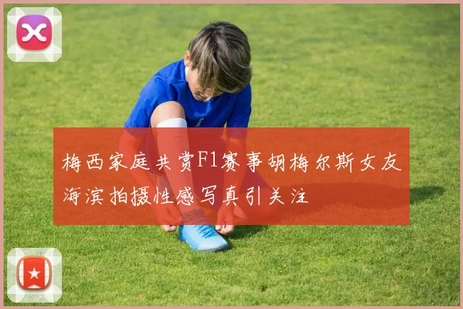 梅西家庭共赏F1赛事胡梅尔斯女友海滨拍摄性感写真引关注