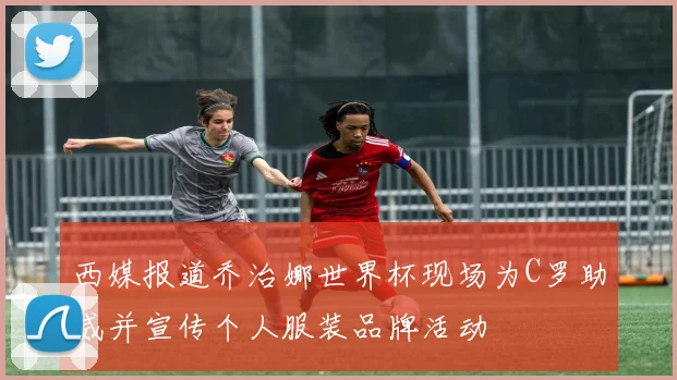 西媒报道乔治娜世界杯现场为C罗助威并宣传个人服装品牌活动