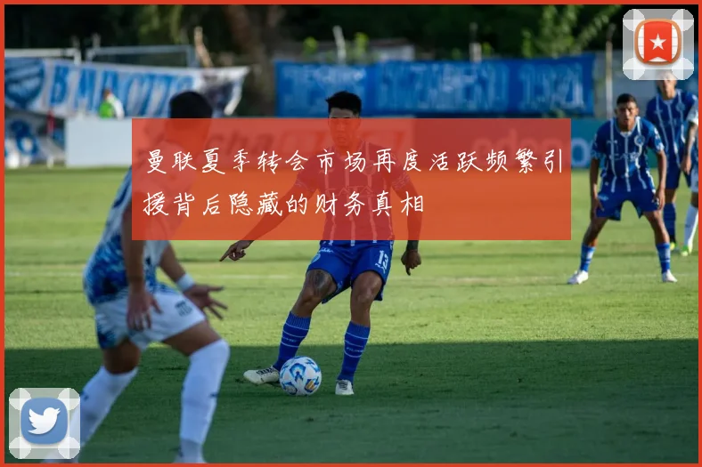 曼联夏季转会市场再度活跃频繁引援背后隐藏的财务真相
